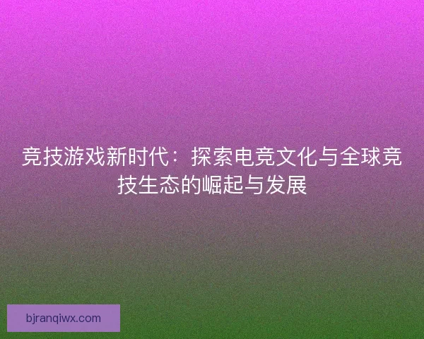 竞技游戏新时代：探索电竞文化与全球竞技生态的崛起与发展