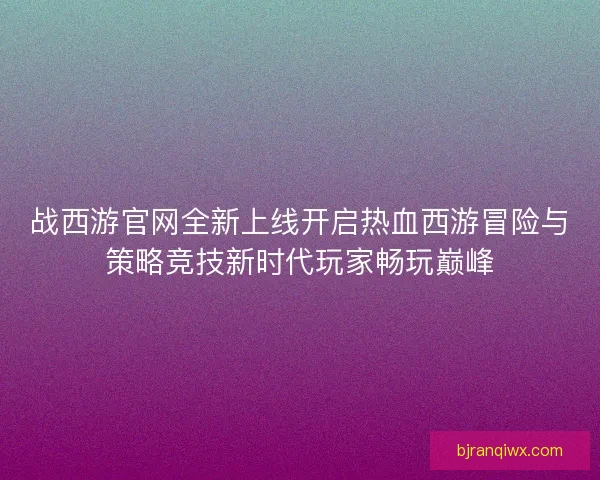 战西游官网全新上线开启热血西游冒险与策略竞技新时代玩家畅玩巅峰