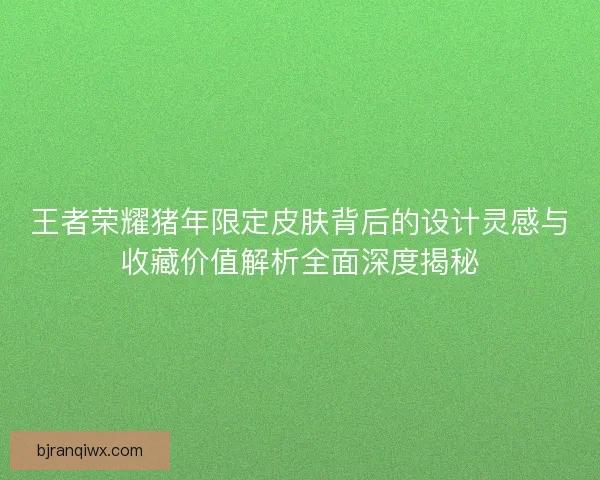王者荣耀猪年限定皮肤背后的设计灵感与收藏价值解析全面深度揭秘
