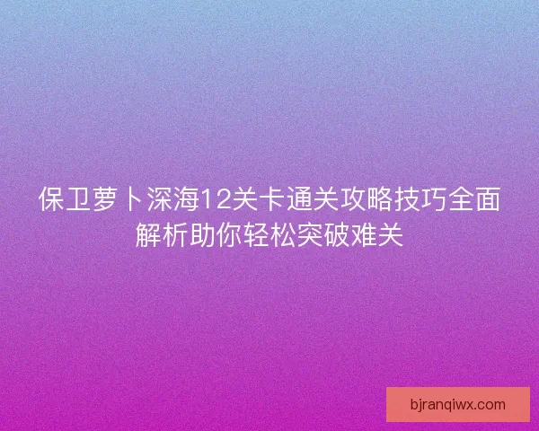保卫萝卜深海12关卡通关攻略技巧全面解析助你轻松突破难关