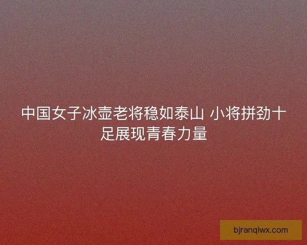 中国女子冰壶老将稳如泰山 小将拼劲十足展现青春力量