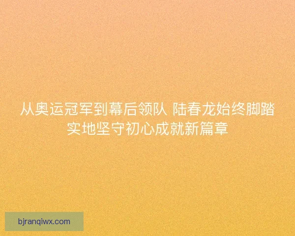 从奥运冠军到幕后领队 陆春龙始终脚踏实地坚守初心成就新篇章