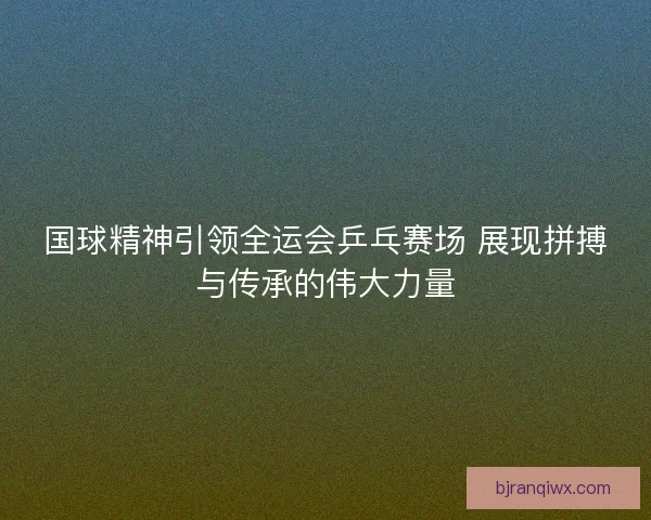 国球精神引领全运会乒乓赛场 展现拼搏与传承的伟大力量